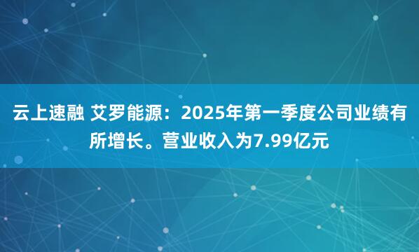 云上速融 艾罗能源：2025年第一季度公司业绩有所增长。营业收入为7.99亿元