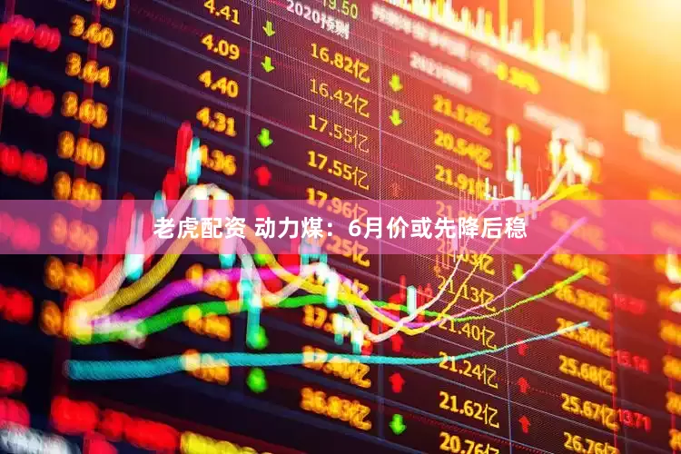 老虎配资 动力煤：6月价或先降后稳