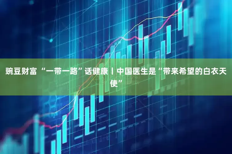 豌豆财富 “一带一路”话健康丨中国医生是“带来希望的白衣天使”