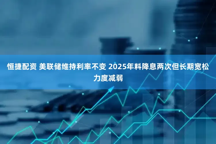 恒捷配资 美联储维持利率不变 2025年料降息两次但长期宽松力度减弱