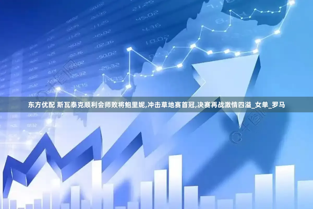 东方优配 斯瓦泰克顺利会师败将鲍里妮,冲击草地赛首冠,决赛再战激情四溢_女单_罗马