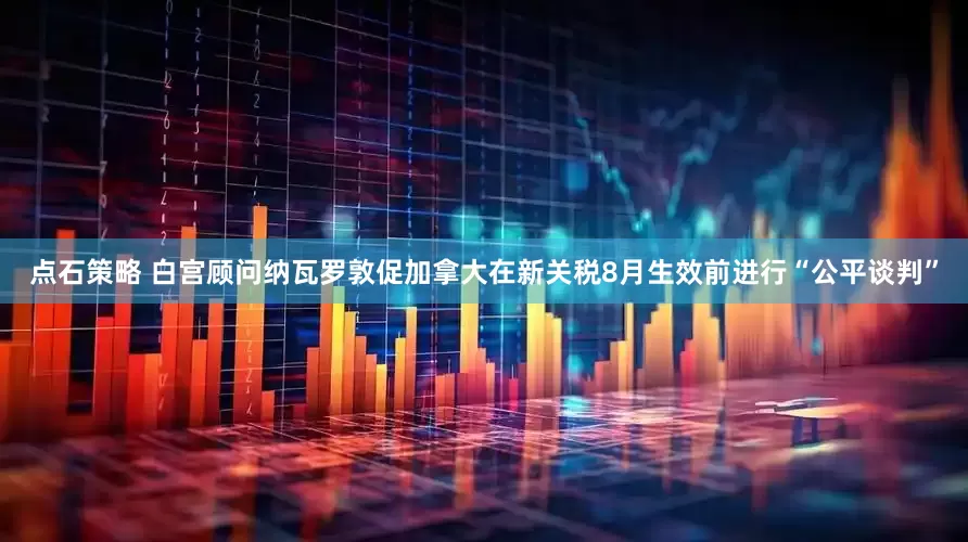 点石策略 白宫顾问纳瓦罗敦促加拿大在新关税8月生效前进行“公平谈判”