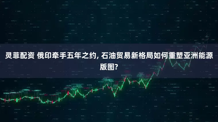 灵菲配资 俄印牵手五年之约, 石油贸易新格局如何重塑亚洲能源版图?