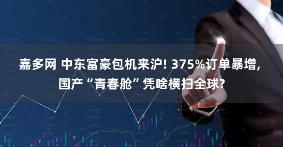 嘉多网 中东富豪包机来沪! 375%订单暴增, 国产“青春舱”凭啥横扫全球?