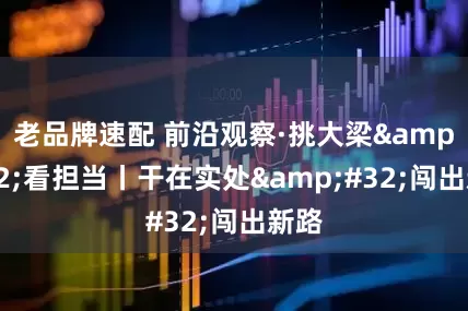 老品牌速配 前沿观察·挑大梁 看担当丨干在实处 闯出新路