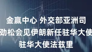 金赢中心 外交部亚洲司司长刘劲松会见伊朗新任驻华大使法兹里