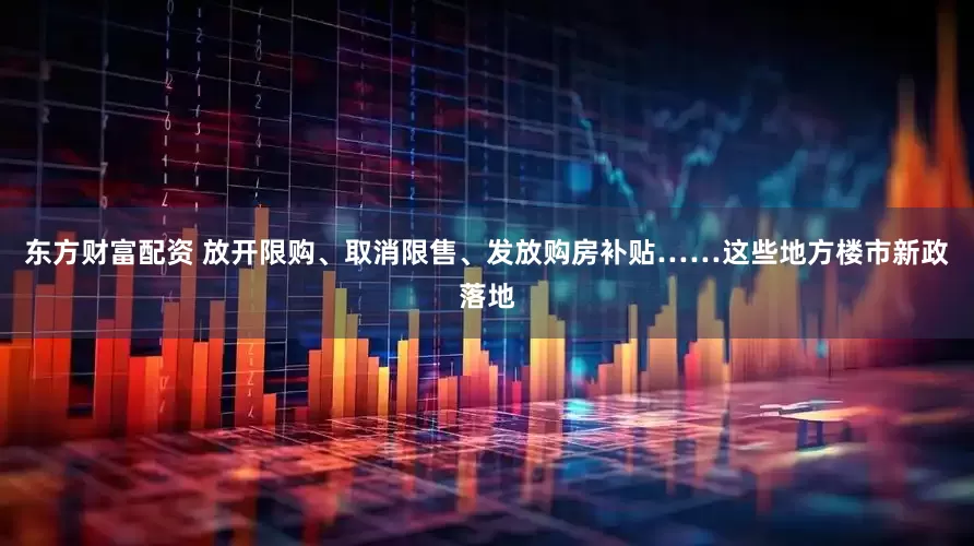 东方财富配资 放开限购、取消限售、发放购房补贴……这些地方楼市新政落地